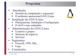 Programa

s
    § Sistema de computação e segurança
     Introdução
    § O ambiente operacional GNU/Linux
s
    § Planejamento, Instalação e Configuração
    Instalação do GNU/Linux
    § O shell e seus comandos
s
    § Usuários e grupos
    Administração do GNU/Linux
    § Sistemas de arquivos
    § Serviços
s
    § Firewall, VPN, SSL, ..
    Segurança
    § Logs.
s Conclusões
(C) 2011 HMarx                                  2 / 98
 