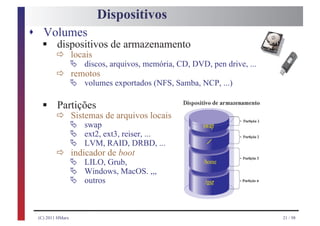 Dispositivos
s Volumes
  § ð locais
    dispositivos de armazenamento
      Ä
         ð Ä volumes exportados (NFS, Samba, NCP, ...)
                  discos, arquivos, memória, CD, DVD, pen drive, ...
           remotos


  § ð Sistemas de arquivos locais
    Partições
       Ä
           Ä
                  swap                              swap

           Ä
                  ext2, ext3, reiser, ...

         ð Ä LILO, de boot
                  LVM, RAID, DRBD, ...               /
           indicador

           Ä Windows, MacOS. ,,,
                     Grub,                          /home

           Ä outros                                 /usr


 (C) 2011 HMarx                                                        21 / 98
 