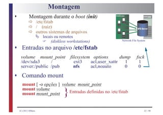 Montagem
s           ð /etc/fstab
            Montagem durante o boot (init)
            ð / (raiz)
            ð Ä locais ou remotosarquivos
              outros sistemas de

                     F   (diskless workstations)            Network File System


s Entradas no arquivo /etc/fstab
     volume mount_point             filesystem options       dump       fsck
     /dev/sda3      /                 ext3    acl,user_xattr   1         1
     server:/public /pub              nfs     acl,noauto       0         0

s Comando mount
      mount [ -o opções ] volume mount_point
      mount volume
      mount mount_point         }
                              Entradas definidas no /etc/fstab


    (C) 2011 HMarx                                                            22 / 98
 