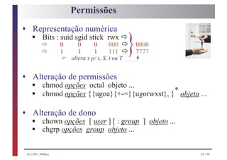 Permissões
s Representação numérica
    § ð                                    ð
                                       000 ð
    Bits : suid sgid stick rwx
      ð
                  0
                  1
                  F
                         0
                         1
                                0
                                1      111 ð
                      altera x p/ s, S, t ou T
                                                 }   0000
                                                     7777



s Alteração de permissões
    §
    §
    chmod opções octal objeto ...
                                          *
    chmod opções {{ugoa}{+-=}{ugorwxst}, } objeto ...

s Alteração de dono
    §
    §
    chown opções [ user ] [ : group ] objeto ...
    chgrp opções group objeto ...


 (C) 2011 HMarx                                             25 / 98
 