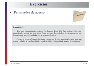Exercícios

s Permissões de acesso



  Exercício #2
       Seja uma empresa com gerentes de diversas áreas. Um funcionário pode estar
  subordinado a mais de uma área. Cada gerente disponibiliza documentos em um
  diretório que só pode ser lidos por seus subordinados.

      Como as permissões dos diretórios e arquivos devem ser estabelecidas para não
  serem violadas a confiabilidade, a privacidade e integridade destes documentos ?




(C) 2011 HMarx                                                                        26 / 98
 