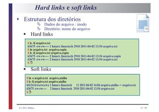 Hard links e soft links
s Estrutura dos diretórios
                  Ä
                  Ä
                      Dados do arquivo : inodo

     §
                      Diretório: nome do arquivo
            Hard links
         $ ls -li arquivo.txt
         63675 -rw-rw---- 1 hmarx linuxtech 2910 2011-04-02 13:54 arquivo.txt
         $ ln arquivo.txt arquivo.copia
         $ ls -li arquivo.txt arquivo.copia
         63675 -rw-rw---- 2 hmarx linuxtech 2910 2011-04-02 13:54 arquivo.copia
           r
         63675 -rw-rw---- 2 hmarx linuxtech 2910 2011-04-02 13:54 arquivo.txt


     §
         $

            Soft links
         $ ln -s arquivo.txt arquivo.atalho
         $ ls -li arquivo.txt arquivo.atalho
         64134 lrwxrwxrwx 1 hmarx linuxtech 11 2011-04-02 14:04 arquivo.atalho -> arquivo.txt
          r
         63675 -rw-rw---- 2 hmarx linuxtech 2910 2011-04-02 13:54 arquivo.txt
         $



 (C) 2011 HMarx                                                                                 27 / 98
 