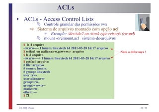 ACLs
s ACLs - Access Control Lists
                  Ä
           ð
                      Controle granular das permissões rwx
                  Sistema de arquivos montado com opção acl
                      F
                  Ä
                         Exemplo: /dev/sdc2 on /work type reiserfs (rw,acl)
                      mount -oremount,acl sistema-de-arquivos
     $ ls -l arquivo
     -rwxrw---- 1 hmarx linuxtech 61 2011-03-28 16:17 arquivo
     $ setfacl -m u:diana:rw,g:www:r arquivo                      Note a diferença !
     $ ls -l arquivo
     -rwxrw----+ 1 hmarx linuxtech 61 2011-03-28 16:17 arquivo
     $ getfacl arquivo
     # file: arquivo
     # owner: hmarx
     # group: linuxtech
     user::rw-
     user:diana:rw-
     group::rw-
     group:www:r--
     mask::rw-

       r
     other::---
     $


 (C) 2011 HMarx                                                                 28 / 98
 