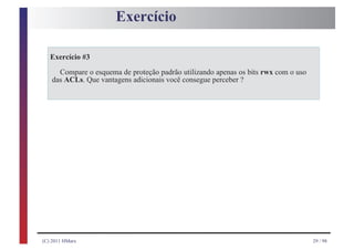 Exercício

   Exercício #3

      Compare o esquema de proteção padrão utilizando apenas os bits rwx com o uso
    das ACLs. Que vantagens adicionais você consegue perceber ?




(C) 2011 HMarx                                                                       29 / 98
 
