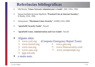 Referências bibliográficas
   §      Olaf Kirch, "Linux Network Administrator´s Guide", SSC, USA, 1994.

   §      Simon Garfinkel & Gene Spafford, "Practical Unix & Internet Secutiry",
          O´Reilly, USA, 1996.

   §      Anonymous, "Maximum Linux Security", SAMS, USA, 2000.

   §      "openSuSE Security Guide", Novell

   §      "openSuSE Linux Administration and User Guide", Novell


   § ¶ www.cert.org (Computer Emergency Report Team)
     Alguns sites:
     ¶ www.kernel.org      ¶ www.gnu.org
         ¶                                      ¶
         ¶                                      ¶
             www.nsa.org                             www.linuxsecurity.com

         ¶
             www.sans.org                            www.rootprompt.org

   §
             pgp.mit.edu
          e muito mais.

(C) 2011 HMarx                                                                     3 / 98
 