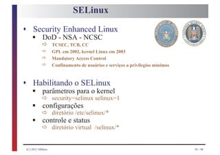 SELinux

s Security Enhanced Linux
    § ð
    DoD - NSA - NCSC
                  TCSEC, TCB, CC
      ð           GPL em 2002, kernel Linux em 2003
           ð      Mandatory Access Control
           ð      Confinamento de usuários e serviços a privilegios mínimos



s Habilitando o SELinux
    § ð security=selinux selinux=1
    parâmetros para o kernel
    § ð diretório /etc/selinux/*
      configurações
    § ð diretóriostatus /selinux/*
      controle e
                  virtual


 (C) 2011 HMarx                                                               30 / 98
 