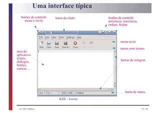 Uma interface típica
   botões de controle   barra do título   botões de controle
     menu e sticky                        minimiza, maximiza,
                                          ordem, fechar



                                                 menu texto
                                                 menu com icones
área do
aplicativo:
textos,
diálogos,                                         barras de rolagem
botões,
canvas, ...




                                                     barra de status

                          KDE - kwrite

 (C) 2011 HMarx                                                  34 / 98
 