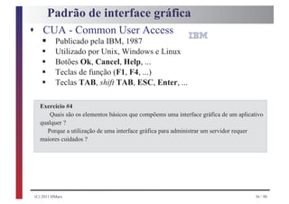 Padrão de interface gráfica
s CUA - Common User Access
   §
   §
          Publicado pela IBM, 1987
          Utilizado por Unix, Windows e Linux
   §      Botões Ok, Cancel, Help, ...
   §      Teclas de função (F1, F4, ...)
   §      Teclas TAB, shift TAB, ESC, Enter, ...

  Exercício #4
      Quais são os elementos básicos que compõems uma interface gráfica de um aplicativo
  qualquer ?
     Porque a utilização de uma interface gráfica para administrar um servidor requer
  maiores cuidados ?




(C) 2011 HMarx                                                                       36 / 98
 