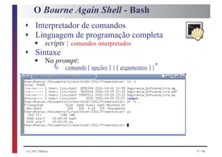 O Bourne Again Shell - Bash
s Interpretador de comandos
s Linguagem de programação completa
     §
     scripts : comandos interpretados
s Sintaxe
     §
     No prompt:
                 Ä   comando [ opções ] { [ argumentos ] }*




(C) 2011 HMarx                                                37 / 98
 