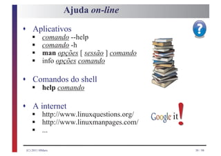 Ajuda on-line
s Aplicativos
    §
    §
    comando --help

    §
    comando -h

    §
    man opções [ sessão ] comando
    info opções comando

s Comandos do shell
    §
    help comando

s A internet
    §
    §
    §
     http://www.linuxquestions.org/
     http://www.linuxmanpages.com/
     ...
                                      !
                                      it


 (C) 2011 HMarx                            38 / 98
 