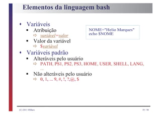 Elementos da linguagem bash

s Variáveis
      § ð variável=valor
    Atribuição                  NOME="Helio Marques"
                                echo $NOME
      § ð $variável
        Valor da variável

s Variáveis padrão
      § ð PATH, PS1, PS2, PS3, HOME, USER, SHELL, LANG,
    Alteráveis pelo usuário

      § ð 0,alteráveis!,pelo usuário
          ...
        Não
              1, ... 9, #, ?,@, $




(C) 2011 HMarx                                         39 / 98
 