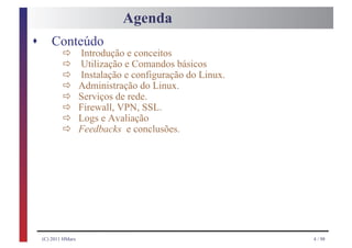 Agenda
s       Conteúdo
            ð
            ð
                     Introdução e conceitos

            ð
                     Utilização e Comandos básicos

            ð
                     Instalação e configuração do Linux.

            ð
                     Administração do Linux.

            ð
                     Serviços de rede.

            ð
                     Firewall, VPN, SSL.

            ð
                     Logs e Avaliação
                     Feedbacks e conclusões.




    (C) 2011 HMarx                                         4 / 98
 