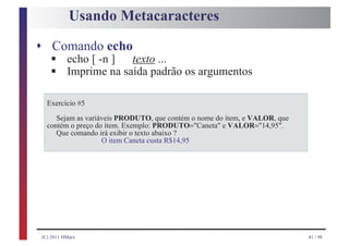 Usando Metacaracteres

s Comando echo
    §
    §
    echo [ -n ]  texto ...
    Imprime na saída padrão os argumentos

   Exercício #5

      Sejam as variáveis PRODUTO, que contém o nome do ítem, e VALOR, que
   contém o preço do ítem. Exemplo: PRODUTO="Caneta" e VALOR="14,95".
      Que comando irá exibir o texto abaixo ?
                    O item Caneta custa R$14,95




 (C) 2011 HMarx                                                             41 / 98
 