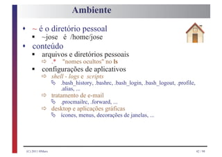 Ambiente
s ~ é o diretório pessoal
    §~jose é /home/jose
s conteúdo
    § ð .* "nomes ocultos" no ls
     arquivos e diretórios pessoais
    § ð shell - logs e de aplicativos
      configurações
                       scripts
                  Ä   .bash_history, .bashrc, .bash_login, .bash_logout, .profile,

          ð Ä .procmailrc,e-mail ...
                      .alias, ...
            tratamento de

          ð Ä ícones,aplicações gráficasde janelas, ...
                           .forward,
            desktop e
                      menus, decorações




 (C) 2011 HMarx                                                                      42 / 98
 