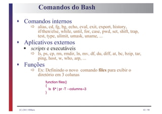 Comandos do Bash

s Comandos internos
           ð      alias, cd, fg, bg, echo, eval, exit, export, history,
                  if/then/else, while, until, for, case, pwd, set, shift, trap,
                  test, type, ulimit, umask, uname, ...
s Aplicativos externos
    § ð
    scripts e executáveis
                  ls, ps, cp, rm, rmdir, ln, mv, df, du, diff, at, bc, bzip, tar,
                  ping, host, w, who, arp, ...
s Funções
           ð      Ex: Definindo o novo comando files para exibir o
                  diretório em 3 colunas
                      function files()
                      {
                          ls   $* | pr -T --columns=3
                      }




 (C) 2011 HMarx                                                                     43 / 98
 