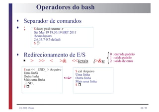 Operadores do bash

s Separador de comandos
s ;  $ date; pwd; uname -r
              Sat Mar 19 19:30:19 BRT 2011
              /home/hmarx
                  r
              2.6.34.7-0.7-default
              $


s Redirecionamento de E/S
    §
                                                              0 : entrada padrão

    > >> < >& <<texto i>&n                                {   1 : saída padrão
                                                              2 : saída de erros

     $ cat << _END_ > Arquivo            $ cat Arquivo
     Uma linha
     Outra linha
     Mais uma linha              ð       Uma linha
                                         Outra linha

                                             r
                                         Mais uma linha
        r
     _END_                               $
     $




 (C) 2011 HMarx                                                                    44 / 98
 