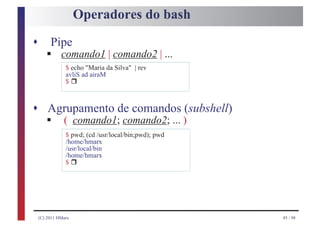 Operadores do bash
s
       §
         Pipe
              comando1 | comando2 | ...
                $ echo "Maria da Silva" | rev

                     r
                avliS ad airaM
                $



s Agrupamento de comandos (subshell)
       §
    ( comando1; comando2; ... )
                $ pwd; (cd /usr/local/bin;pwd); pwd
                /home/hmarx
                /usr/local/bin

                     r
                /home/hmarx
                $




    (C) 2011 HMarx                                    45 / 98
 