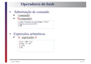 Operadores do bash
s
       §
         Substituição de comando
       §
              ‘comando‘
              $(comando)
                $ echo "Estamos no ano $(date +%Y)."

                     r
                Estamos no ano de 2011.
                $



s Expressões aritméticas
       §
    (( expressão ))
                 $ (( I = 500 / 3 ))
                 $ echo "I = $I"

                     r
                 I = 166
                 $




    (C) 2011 HMarx                                     46 / 98
 