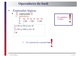 Operadores do bash

s
       § ð operadores ]]
         Expressões lógicas
         [[ expressão
            Ä
                     Ä
                     Ä
                         -eq -lt -gt -le -ge -ne
                         -e file -r file -w file
                         ...
            $ [[ 500 -gt 100 ]]; echo $0
            0
                                                          0 é verdadeiro
                                                          1 é falso
                                                                           !
            $ [[ 500 -gt 1000 ]]; echo $0

              r
            1
            $




                         F
                                                     !
                             Ver manual do comando test




    (C) 2011 HMarx                                                         47 / 98
 