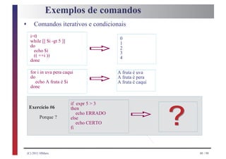 Exemplos de comandos
s       Comandos iterativos e condicionais
      i=0

                                   ð
                                               0
      while [[ $i -gt 5 ]]                     1
      do                                       2
        echo $i                                3
        (( ++i ))                              4
      done

      for i in uva pera caqui
      do
         echo A fruta é $i
      done
                                   ð          A fruta é uva
                                              A fruta é pera
                                              A fruta é caqui




                                                   ð            ?
                             if expr 5 > 3
     Exercício #6            then
                                echo ERRADO
            Porque ?         else
                                echo CERTO
                             fi




    (C) 2011 HMarx                                                  48 / 98
 