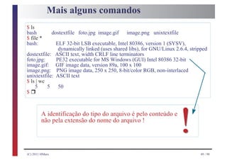 Mais alguns comandos
$ ls
bash             dostextfile foto.jpg image.gif   image.png unixtextfile
$ file *
bash:         ELF 32-bit LSB executable, Intel 80386, version 1 (SYSV),
               dynamically linked (uses shared libs), for GNU/Linux 2.6.4, stripped
dostextfile: ASCII text, width CRLF line terminators
foto.jpg:     PE32 executable for MS Windows (GUI) Intel 80386 32-bit
image.gif: GIF image data, version 89a, 100 x 100
image.png: PNG image data, 250 x 250, 8-bit/color RGB, non-interlaced
unixtextfile: ASCII text
$ ls | wc

  r
    5     5    50
$



         A identificação do tipo do arquivo é pelo conteúdo e
         não pela extensão do nome do arquivo !
                                                                           !
(C) 2011 HMarx                                                                  49 / 98
 
