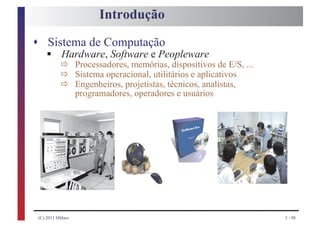 Introdução

s Sistema de Computação
    § ð
     Hardware, Software e Peopleware
      ð
                  Processadores, memórias, dispositivos de E/S, ...

           ð
                  Sistema operacional, utilitários e aplicativos
                  Engenheiros, projetistas, técnicos, analistas,
                  programadores, operadores e usuários




 (C) 2011 HMarx                                                       5 / 98
 