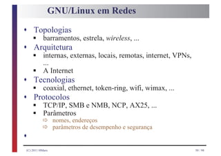 GNU/Linux em Redes

s Topologias
     §
    barramentos, estrela, wireless, ...
s Arquitetura
     §
    internas, externas, locais, remotas, internet, VPNs,

     §
    ...
    A Internet
s Tecnologias
     §
    coaxial, ethernet, token-ring, wifi, wimax, ...
s Protocolos
     §
     § ð
    TCP/IP, SMB e NMB, NCP, AX25, ...
    Parâmetros
       ð
                  nomes, endereços
                  parâmetros de desempenho e segurança
s
 (C) 2011 HMarx                                            50 / 98
 
