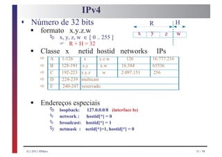IPv4
s Número de 32 bits
   §                                                              R            H
    formato x.y.z.w
                  Ä   x, y, z, w ∈ [ 0 .. 255 ]
                                                              x   y     z      w
                      F
   §
                           R + H = 32
          Classe x            netid hostid networks                   IPs
         ð        A   1-126       x       y.z.w       126         16.777.216
         ð        B   128-191    x.y      x.w      16.384         65536
         ð        C   192-223   x.y.z       w      2.097.151      256
         ð        D   224-239   multicast
         ð        E   240-247   reservado


   §      Endereços especiais
                  Ä   loopback:  127.0.0.0/8 (interface lo)
                  Ä   network :  hostid[*] = 0
                  Ä
                  Ä
                      broadcast: hostid[*] = 1
                      netmask : netid[*]=1, hostid[*] = 0



 (C) 2011 HMarx                                                                    51 / 98
 