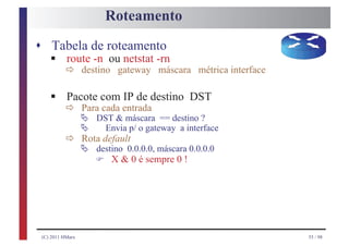 Roteamento
s Tabela de roteamento
    § ð destino gateway máscara métrica interface
    route -n ou netstat -rn


    § ð Para com entradadestino DST
      Pacote
             cada
                  IP de
            Ä DST & máscara == destino ?
            Ä Envia p/ o gateway a interface
          ð Ä destino 0.0.0.0, máscara 0.0.0.0
            Rota default

               F X & 0 é sempre 0 !



 (C) 2011 HMarx                                     55 / 98
 