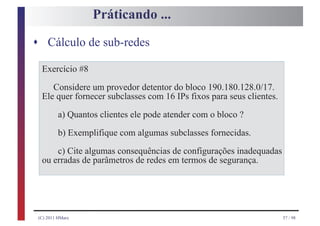 Práticando ...

s Cálculo de sub-redes

  Exercício #8
     Considere um provedor detentor do bloco 190.180.128.0/17.
  Ele quer fornecer subclasses com 16 IPs fixos para seus clientes.
         a) Quantos clientes ele pode atender com o bloco ?
         b) Exemplifique com algumas subclasses fornecidas.
      c) Cite algumas consequências de configurações inadequadas
  ou erradas de parâmetros de redes em termos de segurança.




 (C) 2011 HMarx                                                       57 / 98
 