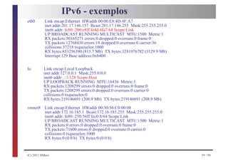 IPv6 - exemplos
eth0       Link encap:Ethernet HWaddr 00:00:E8:4D:4F:A7
           inet addr:201.17.146.157 Bcast:201.17.146.255 Mask:255.255.255.0
           inet6 addr: fe80::200:e8ff:fe4d:4fa7/64 Scope:Link
           UP BROADCAST RUNNING MULTICAST MTU:1500 Metric:1
           RX packets:50165271 errors:0 dropped:0 overruns:0 frame:0
           TX packets:12768430 errors:18 dropped:0 overruns:0 carrier:36
           collisions:37218 txqueuelen:1000
           RX bytes:853256390 (813.7 Mb) TX bytes:3281976782 (3129.9 Mb)
           Interrupt:129 Base address:0xb400

lo        Link encap:Local Loopback
          inet addr:127.0.0.1 Mask:255.0.0.0
          inet6 addr: ::1/128 Scope:Host
          UP LOOPBACK RUNNING MTU:16436 Metric:1
          RX packets:1208299 errors:0 dropped:0 overruns:0 frame:0
          TX packets:1208299 errors:0 dropped:0 overruns:0 carrier:0
          collisions:0 txqueuelen:0
          RX bytes:219146691 (208.9 Mb) TX bytes:219146691 (208.9 Mb)
vmnet8     Link encap:Ethernet HWaddr 00:50:56:C0:00:08
           inet addr:172.16.185.1 Bcast:172.16.185.255 Mask:255.255.255.0
           inet6 addr: fe80::250:56ff:fec0:8/64 Scope:Link
           UP BROADCAST RUNNING MULTICAST MTU:1500 Metric:1
           RX packets:0 errors:0 dropped:0 overruns:0 frame:0
           TX packets:71600 errors:0 dropped:0 overruns:0 carrier:0
           collisions:0 txqueuelen:1000
           RX bytes:0 (0.0 b) TX bytes:0 (0.0 b)


(C) 2011 HMarx                                                                59 / 98
 
