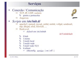 Serviços
s Conexão / Comunicação
         ð Ä portosUDP, sockets
            TCP, IP,

         ð Arquivos
                      e protocolos

s      Scripts em /etc/init.d/
         ð apache2, named, mysql, smbd, nmbd, vsftpd, sendmail,
         ð RunLevel em /etc/inittab
            ntp, dhcpd, nfsd, firewall, ...

                         F
                   default

                     Ä
                                                              id:5:initdefault

                     Ä
                         0:halt

                     Ä
                         1:mono

                     Ä
                         2:multi local

                     Ä
                         3:multi+rede

                     Ä
                         5:mult+rede+X11
                         6:reboot
                         F   chkconfig serviço { on | off }

    (C) 2011 HMarx                                                               60 / 98
 