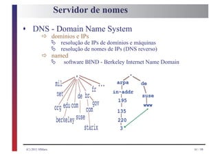 Servidor de nomes
s DNS - Domain Name System
          ð Ä resoluçãoIPs IPs de domínios e máquinas
            domínios e

            Ä resolução de nomes de IPs (DNS reverso)
                        de

          ð Ä software BIND - Berkeley Internet Name Domain
            named




(C) 2011 HMarx                                                61 / 98
 