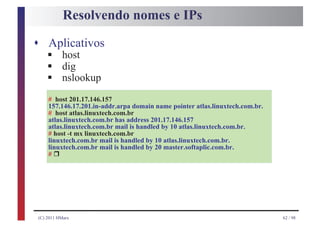 Resolvendo nomes e IPs

s Aplicativos
    §
    §
    host

    §
    dig
    nslookup
    # host 201.17.146.157
    157.146.17.201.in-addr.arpa domain name pointer atlas.linuxtech.com.br.
    # host atlas.linuxtech.com.br
    atlas.linuxtech.com.br has address 201.17.146.157
    atlas.linuxtech.com.br mail is handled by 10 atlas.linuxtech.com.br.
    # host -t mx linuxtech.com.br
    linuxtech.com.br mail is handled by 10 atlas.linuxtech.com.br.

        r
    linuxtech.com.br mail is handled by 20 master.softaplic.com.br.
    #




(C) 2011 HMarx                                                                62 / 98
 