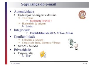 Segurança do e-mail
s Autenticidade
       § ð
    Endereços de origem e destino
                     To e From
                        F
              ð Ä Subject de origem
                            Facilmente forjáveis !
                IP/domínio

s Integridade
                        F   Confiabilidade do MUA, MTAs e MDAs
s Confiabilidade
              ð
              ð
                     Conteúdo e Anexos

       § SPAM / SCAM
                     Cavalos de Troia, Worms e Viruses

s
       § Criptografia
       Privacidade
            Ä           PGP

    (C) 2011 HMarx                                               65 / 98
 