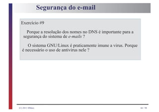 Segurança do e-mail

 Exercício #9
     Porque a resolução dos nomes no DNS é importante para a
   segurança do sistema de e-mails ?
     O sistema GNU/Linux é praticamente imune a virus. Porque
  é necessário o uso de antivirus nele ?




(C) 2011 HMarx                                                  66 / 98
 