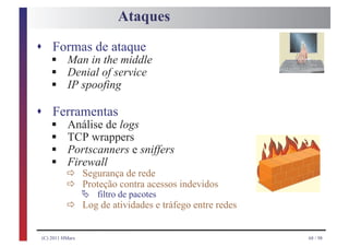Ataques

s Formas de ataque
     §
     §
    Man in the middle

     §
    Denial of service
    IP spoofing

s Ferramentas
     §
     §
    Análise de logs

     §
    TCP wrappers

     § ð
    Portscanners e sniffers
    Firewall
       ð
                  Segurança de rede
                  Proteção contra acessos indevidos
                  Ä
           ð
                      filtro de pacotes
                  Log de atividades e tráfego entre redes


 (C) 2011 HMarx                                             68 / 98
 