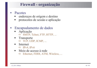 Firewall - organização

s Pacotes
     §
     §
    endereços de origem e destino
    protocolos de sessão e aplicação

s Encapsulamento de dados
     §     ð SMTP, Telnet, FTP, HTTP, ...
    Aplicação
     §     ð TCP, UDP, ICMP, ...
           Transporte
     §     ð IPv4, IPv6
           Internet
     §     ð Ethernet, FDDI, ATM, Wireless, ...
           Meio de acesso à rede



 (C) 2011 HMarx                                   69 / 98
 