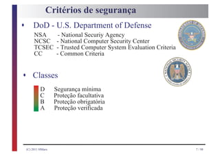 Critérios de segurança
s       DoD - U.S. Department of Defense
         NSA           - National Securiy Agency
         NCSC         - National Computer Security Center
         TCSEC        - Trusted Computer System Evaluation Criteria
         CC           - Common Criteria


s Classes
             D       Segurança mínima
             C       Proteção facultativa
             B       Proteção obrigatória
             A       Proteção verificada




    (C) 2011 HMarx                                                    7 / 98
 