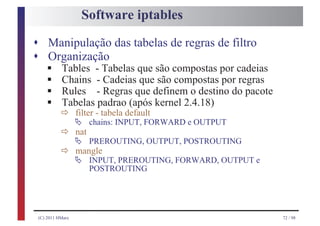 Software iptables

s Manipulação das tabelas de regras de filtro
s Organização
     §
     §
    Tables - Tabelas que são compostas por cadeias

     §
    Chains - Cadeias que são compostas por regras

     § ð filter - tabela default
    Rules - Regras que definem o destino do pacote
    Tabelas padrao (após kernel 2.4.18)
         Ä
           ð Ä PREROUTING, OUTPUT, POSTROUTING
                   chains: INPUT, FORWARD e OUTPUT
             nat

           ð Ä INPUT, PREROUTING, FORWARD, OUTPUT e
             mangle
                   POSTROUTING




 (C) 2011 HMarx                                       72 / 98
 