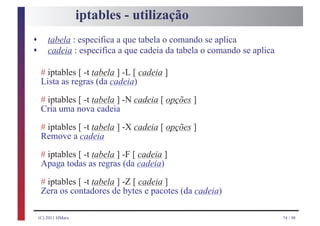 iptables - utilização
s
s
        tabela : especifica a que tabela o comando se aplica
        cadeia : especifica a que cadeia da tabela o comando se aplica

     # iptables [ -t tabela ] -L [ cadeia ]
     Lista as regras (da cadeia)
     # iptables [ -t tabela ] -N cadeia [ opções ]
     Cria uma nova cadeia
     # iptables [ -t tabela ] -X cadeia [ opções ]
     Remove a cadeia
     # iptables [ -t tabela ] -F [ cadeia ]
     Apaga todas as regras (da cadeia)
     # iptables [ -t tabela ] -Z [ cadeia ]
     Zera os contadores de bytes e pacotes (da cadeia)

    (C) 2011 HMarx                                                       74 / 98
 