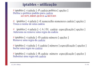 iptables - utilização
  # iptables [ -t tabela ] -P cadeia política [ opções ]
  Define a política padrão para cadeia
             ACCEPT, DROP, QUEUE ou RETURN

  # iptables [ -t tabela ] -E nomevelho nomenovo cadeia [ opções ]
  Troca o nome de uma cadeia
  # iptables [ -t tabela ] -{ A | D} cadeia especificação [ opções ]
  Adiciona ou remove uma regra da cadeia
  # iptables [ -t tabela ] -D cadeia número [ opções ]
  Remove uma regra da cadeia
  # iptables [ -t tabela ] -I cadeia [ número ] especificação [ opções ]
  Inclui uma regra na cadeia
  # iptables [ -t tabela ] -R cadeia número especificação [ opções ]
  Substitui uma regra nd cadeia

(C) 2011 HMarx                                                        75 / 98
 