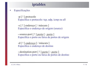 iptables
s       Especificações

              -p [ ! ] protocolo
              Especifica o protocolo: tcp, udp, icmp ou all

              -s [ ! ] endereço [ / máscara ]
              Especifica o endereço de origem (source)

              --source-port [ ! ] porto [ : porto ]
              Especifica o porto ou faixa de portos de origem

              -d [ ! ] endereço [ / máscara ]
              Especifica o endereço de destino

              --destination-port [ ! ] porto [ : porto ]
              Especifica o porto ou faixa de portos de destino


    (C) 2011 HMarx                                               77 / 98
 