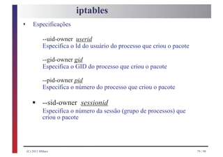 iptables
s       Especificações

              --uid-owner userid
              Especifica o Id do usuário do processo que criou o pacote

              --gid-owner gid
              Especifica o GID do processo que criou o pacote

              --pid-owner pid
              Especifica o número do processo que criou o pacote

       §      --sid-owner sessionid
              Especifica o número da sessão (grupo de processos) que
              criou o pacote




    (C) 2011 HMarx                                                        79 / 98
 