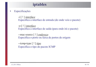 iptables
s       Especificações

              -i [ ! ] interface
              Especifica a interface de entrada (de onde veio o pacote)

              -o [ ! ] interface
              Especifica a interface de saída (para onde irá o pacote)

              --mac-source [ ! ] endereço
              Especifica o porto ou faixa de portos de origem

              --icmp-type [ ! ] tipo
              Especifica o tipo do pacote ICMP




    (C) 2011 HMarx                                                        80 / 98
 