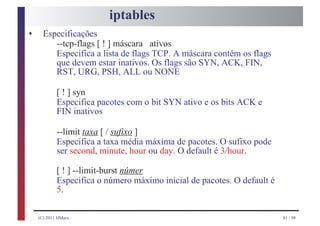 iptables
s     Especificações
         --tcp-flags [ ! ] máscara ativos
         Especifica a lista de flags TCP. A máscara contém os flags
         que devem estar inativos. Os flags são SYN, ACK, FIN,
         RST, URG, PSH, ALL ou NONE

            [ ! ] syn
            Especifica pacotes com o bit SYN ativo e os bits ACK e
            FIN inativos

            --limit taxa [ / sufixo ]
            Especifica a taxa média máxima de pacotes. O sufixo pode
            ser second, minute, hour ou day. O default é 3/hour.

            [ ! ] --limit-burst númer
            Especifica o número máximo inicial de pacotes. O default é
            5.

    (C) 2011 HMarx                                                       81 / 98
 