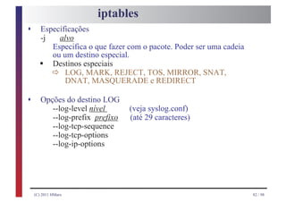 iptables
s      Especificações
       -j   alvo
          Especifica o que fazer com o pacote. Poder ser uma cadeia

      §
          ou um destino especial.

             ð
          Destinos especiais
              LOG, MARK, REJECT, TOS, MIRROR, SNAT,
              DNAT, MASQUERADE e REDIRECT

s      Opções do destino LOG
          --log-level nível      (veja syslog.conf)
          --log-prefix prefixo   (até 29 caracteres)
          --log-tcp-sequence
          --log-tcp-options
          --log-ip-options




    (C) 2011 HMarx                                                    82 / 98
 