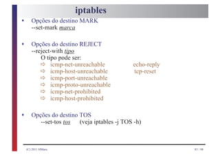 iptables
s      Opções do destino MARK
       --set-mark marca

s      Opções do destino REJECT
       --reject-with tipo

             ð
           O tipo pode ser:

             ð
               icmp-net-unreachable           echo-reply

             ð
               icmp-host-unreachable          tcp-reset

             ð
               icmp-port-unreachable

             ð
               icmp-proto-unreachable

             ð
               icmp-net-prohibited
               icmp-host-prohibited

s      Opções do destino TOS
          --set-tos tos  (veja iptables -j TOS -h)



    (C) 2011 HMarx                                         83 / 98
 