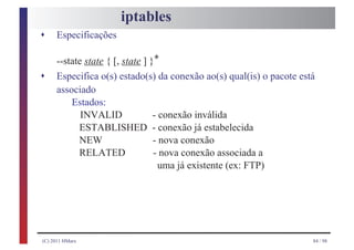 iptables
s    Especificações

     --state state { [, state ] }*
s    Especifica o(s) estado(s) da conexão ao(s) qual(is) o pacote está
     associado
         Estados:
            INVALID              - conexão inválida
           ESTABLISHED - conexão já estabelecida
           NEW                   - nova conexão
           RELATED               - nova conexão associada a
                                   uma já existente (ex: FTP)




(C) 2011 HMarx                                                       84 / 98
 