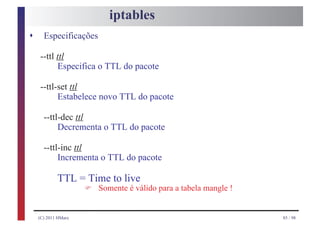 iptables
s     Especificações

    --ttl ttl
          Especifica o TTL do pacote

    --ttl-set ttl
          Estabelece novo TTL do pacote

      --ttl-dec ttl
           Decrementa o TTL do pacote

      --ttl-inc ttl
           Incrementa o TTL do pacote

            TTL = Time to live
                     F   Somente é válido para a tabela mangle !


    (C) 2011 HMarx                                                 85 / 98
 